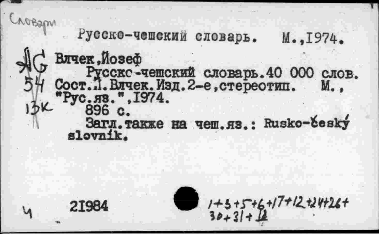 ﻿Русскс-чешскии словарь. М.,1974.
гаек,Йозеф
Русскс-чешский словарь.40 000 слов. >ст.Л.Влчек.Изд.2-е,стереотип.	М.,
?ус.яз.",1974.
896 с.	.	,
Загл.также на чеш.яз.: йивко-Ъевку вХотпхк«
21984
